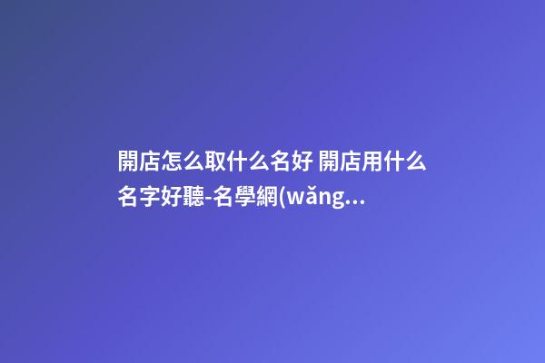 開店怎么取什么名好 開店用什么名字好聽-名學網(wǎng)-第1張-店鋪起名-玄機派